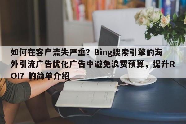 如何在客户流失严重？Bing搜索引擎的海外引流广告优化广告中避免浪费预算，提升ROI？的简单介绍