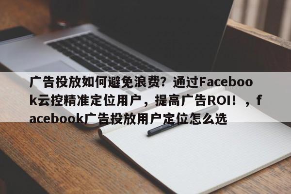 广告投放如何避免浪费？通过Facebook云控精准定位用户，提高广告ROI！，facebook广告投放用户定位怎么选
