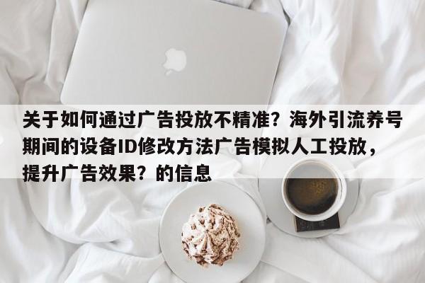 关于如何通过广告投放不精准？海外引流养号期间的设备ID修改方法广告模拟人工投放，提升广告效果？的信息
