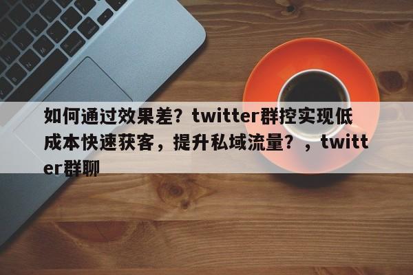 如何通过效果差？twitter群控实现低成本快速获客，提升私域流量？，twitter群聊