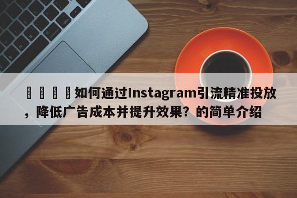 📌如何通过Instagram引流精准投放，降低广告成本并提升效果？的简单介绍