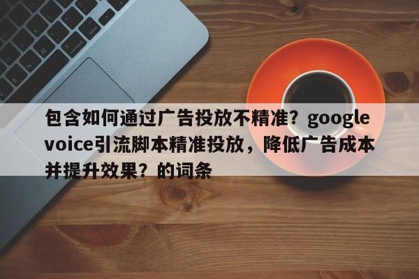 包含如何通过广告投放不精准？googlevoice引流脚本精准投放，降低广告成本并提升效果？的词条