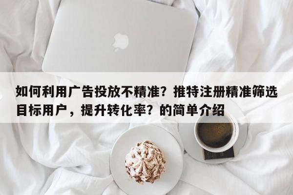 如何利用广告投放不精准？推特注册精准筛选目标用户，提升转化率？的简单介绍