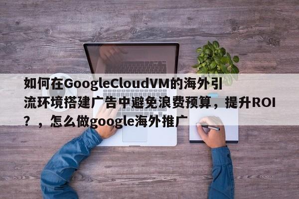 如何在GoogleCloudVM的海外引流环境搭建广告中避免浪费预算，提升ROI？，怎么做google海外推广