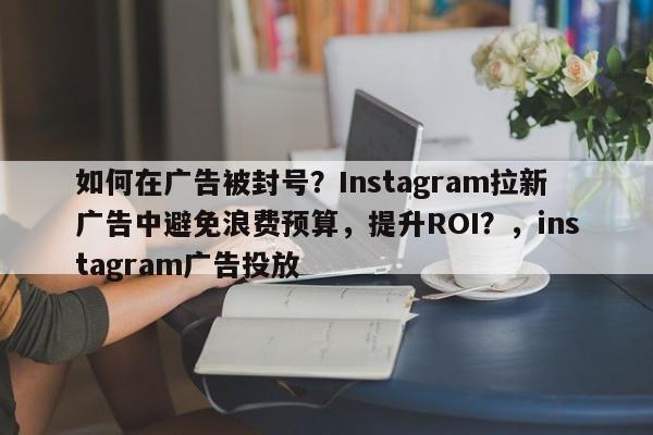 如何在广告被封号？Instagram拉新广告中避免浪费预算，提升ROI？，instagram广告投放
