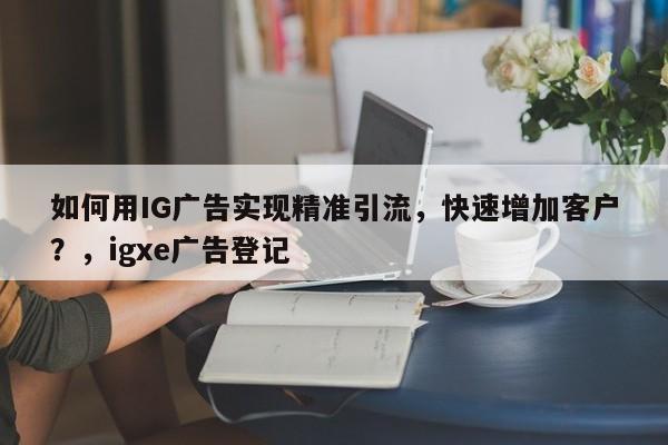 如何用IG广告实现精准引流，快速增加客户？，igxe广告登记