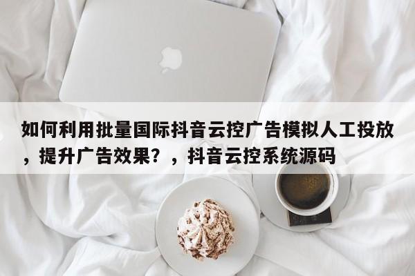如何利用批量国际抖音云控广告模拟人工投放，提升广告效果？，抖音云控系统源码