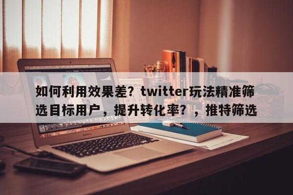 如何利用效果差？twitter玩法精准筛选目标用户，提升转化率？，推特筛选