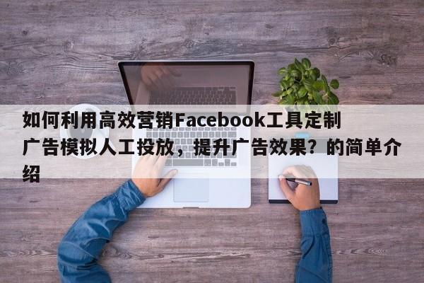 如何利用高效营销Facebook工具定制广告模拟人工投放，提升广告效果？的简单介绍