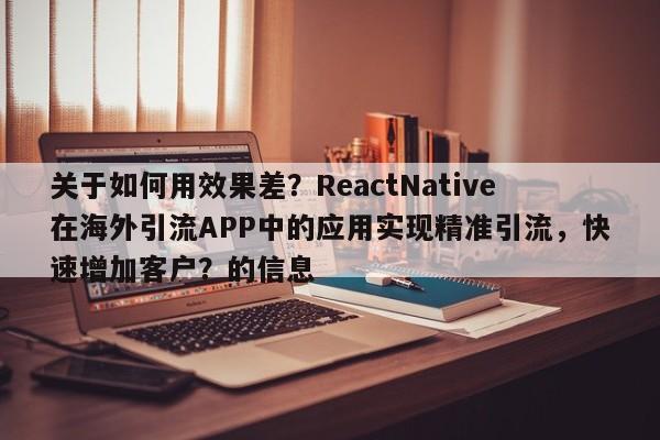 关于如何用效果差？ReactNative在海外引流APP中的应用实现精准引流，快速增加客户？的信息