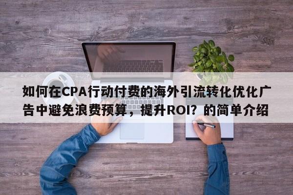 如何在CPA行动付费的海外引流转化优化广告中避免浪费预算，提升ROI？的简单介绍