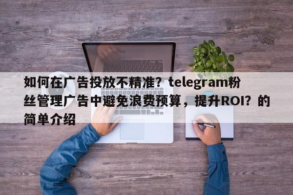 如何在广告投放不精准？telegram粉丝管理广告中避免浪费预算，提升ROI？的简单介绍