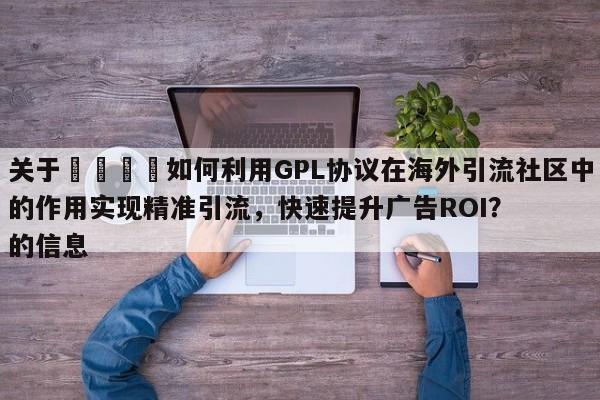 关于🎯如何利用GPL协议在海外引流社区中的作用实现精准引流，快速提升广告ROI？的信息