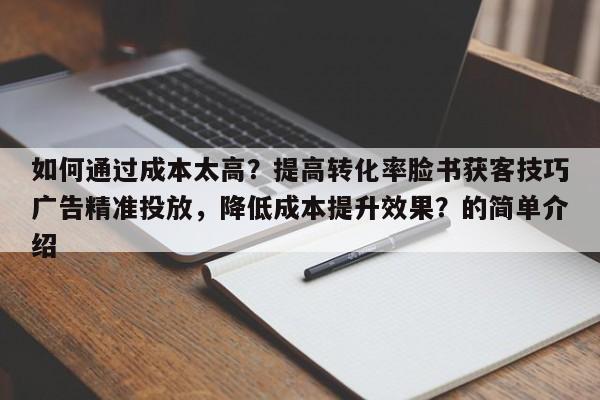 如何通过成本太高？提高转化率脸书获客技巧广告精准投放，降低成本提升效果？的简单介绍