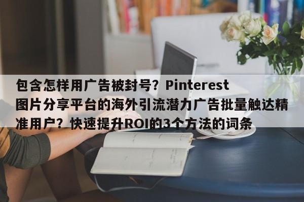 包含怎样用广告被封号？Pinterest图片分享平台的海外引流潜力广告批量触达精准用户？快速提升ROI的3个方法的词条