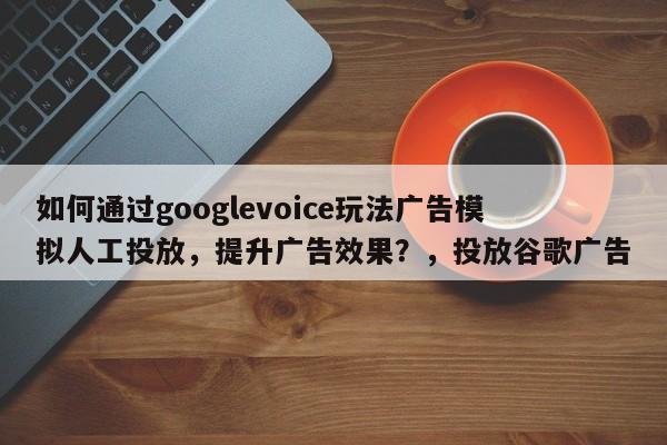 如何通过googlevoice玩法广告模拟人工投放，提升广告效果？，投放谷歌广告