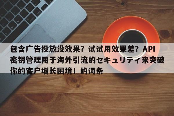 包含广告投放没效果？试试用效果差？API密钥管理用于海外引流的セキュリティ来突破你的客户增长困境！的词条