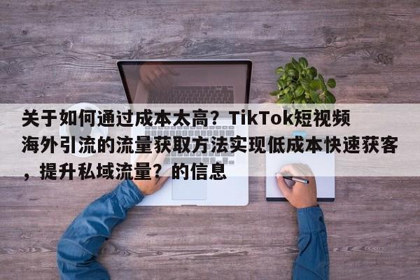 关于如何通过成本太高？TikTok短视频海外引流的流量获取方法实现低成本快速获客，提升私域流量？的信息