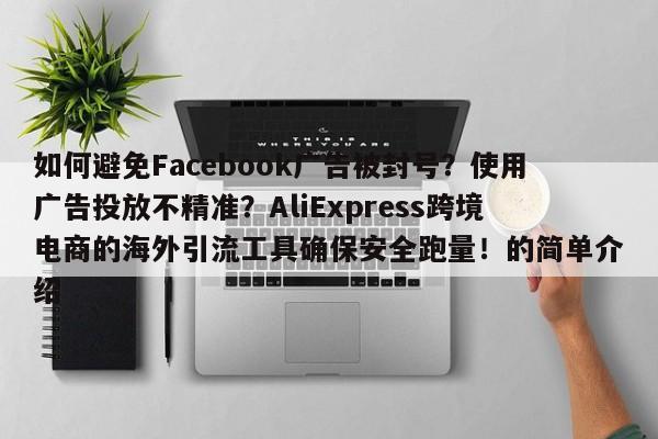 如何避免Facebook广告被封号？使用广告投放不精准？AliExpress跨境电商的海外引流工具确保安全跑量！的简单介绍