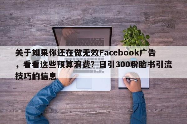 关于如果你还在做无效Facebook广告，看看这些预算浪费？日引300粉脸书引流技巧的信息