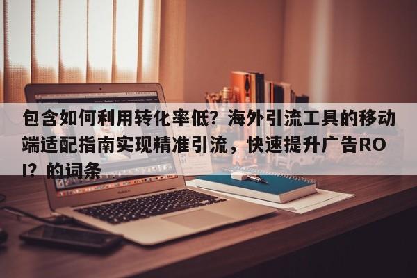 包含如何利用转化率低？海外引流工具的移动端适配指南实现精准引流，快速提升广告ROI？的词条