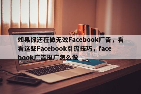 如果你还在做无效Facebook广告，看看这些Facebook引流技巧，facebook广告推广怎么做