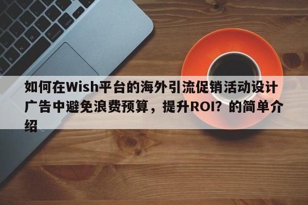 如何在Wish平台的海外引流促销活动设计广告中避免浪费预算，提升ROI？的简单介绍