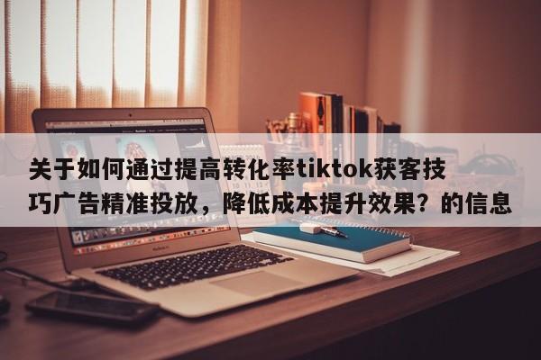 关于如何通过提高转化率tiktok获客技巧广告精准投放，降低成本提升效果？的信息