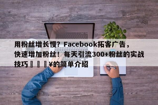 用粉丝增长慢？Facebook拓客广告，快速增加粉丝！每天引流300+粉丝的实战技巧💥的简单介绍