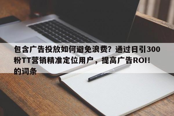 包含广告投放如何避免浪费？通过日引300粉TT营销精准定位用户，提高广告ROI！的词条