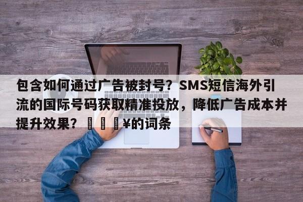 包含如何通过广告被封号？SMS短信海外引流的国际号码获取精准投放，降低广告成本并提升效果？💥的词条