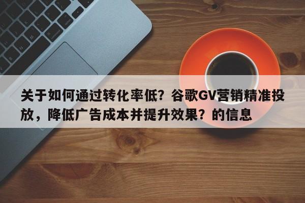 关于如何通过转化率低？谷歌GV营销精准投放，降低广告成本并提升效果？的信息