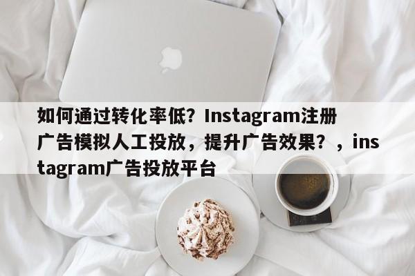 如何通过转化率低？Instagram注册广告模拟人工投放，提升广告效果？，instagram广告投放平台