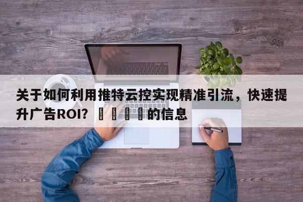 关于如何利用推特云控实现精准引流，快速提升广告ROI？📌的信息