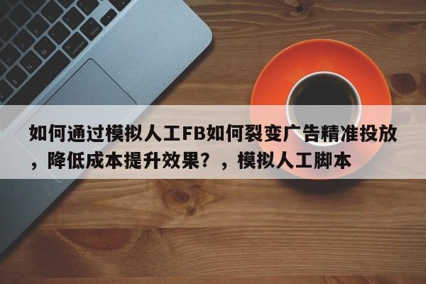 如何通过模拟人工FB如何裂变广告精准投放，降低成本提升效果？，模拟人工脚本