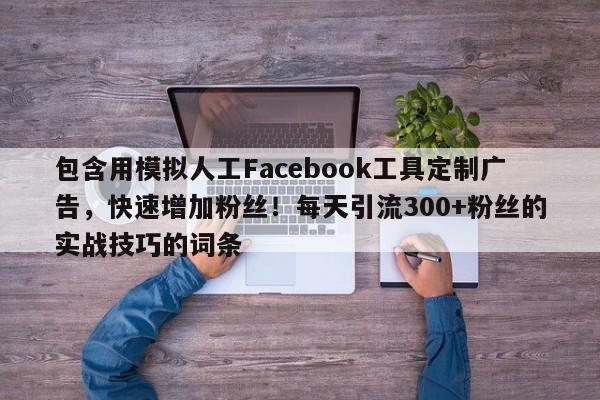 包含用模拟人工Facebook工具定制广告，快速增加粉丝！每天引流300+粉丝的实战技巧的词条