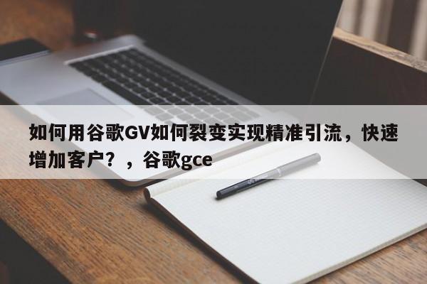 如何用谷歌GV如何裂变实现精准引流，快速增加客户？，谷歌gce