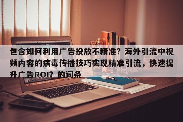 包含如何利用广告投放不精准？海外引流中视频内容的病毒传播技巧实现精准引流，快速提升广告ROI？的词条