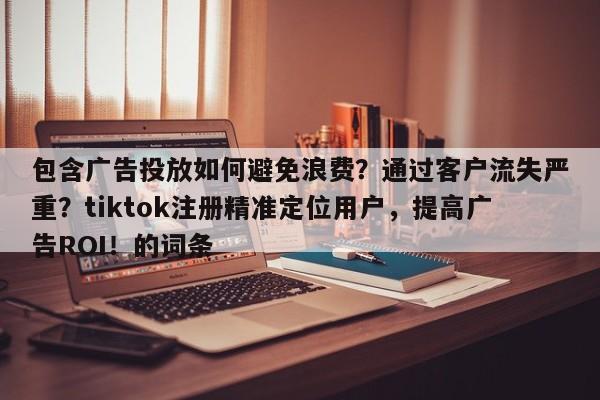 包含广告投放如何避免浪费？通过客户流失严重？tiktok注册精准定位用户，提高广告ROI！的词条