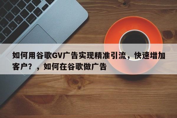 如何用谷歌GV广告实现精准引流，快速增加客户？，如何在谷歌做广告
