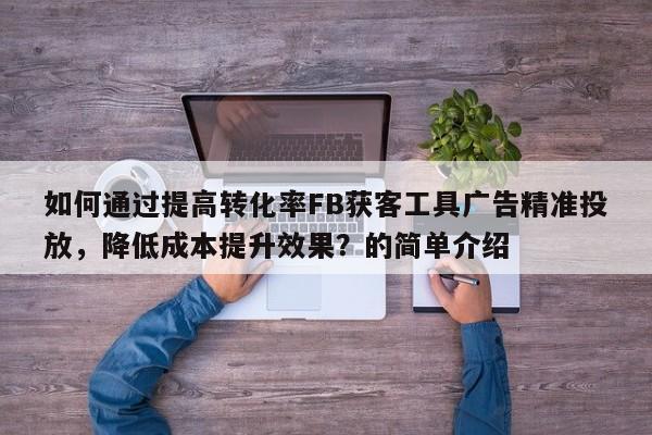如何通过提高转化率FB获客工具广告精准投放，降低成本提升效果？的简单介绍