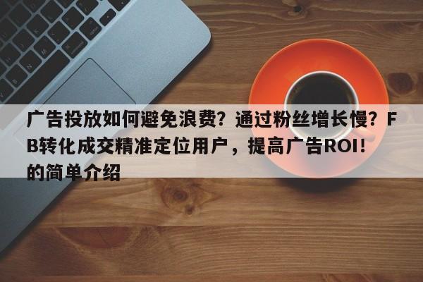 广告投放如何避免浪费？通过粉丝增长慢？FB转化成交精准定位用户，提高广告ROI！的简单介绍