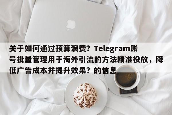 关于如何通过预算浪费？Telegram账号批量管理用于海外引流的方法精准投放，降低广告成本并提升效果？的信息