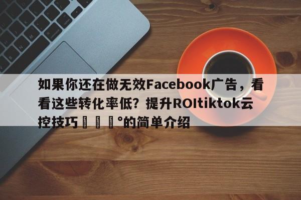 如果你还在做无效Facebook广告，看看这些转化率低？提升ROItiktok云控技巧💰的简单介绍