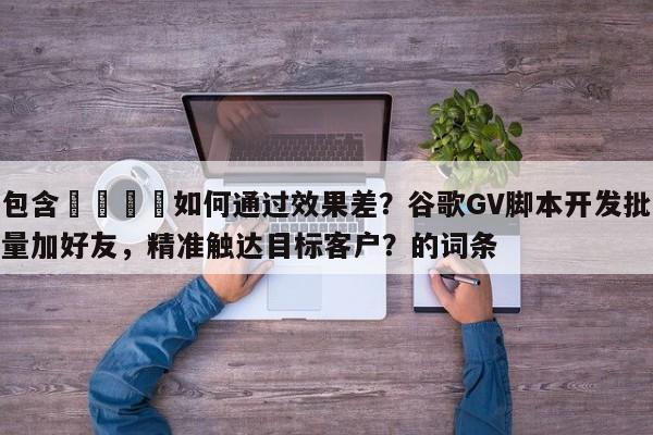 包含📈如何通过效果差？谷歌GV脚本开发批量加好友，精准触达目标客户？的词条