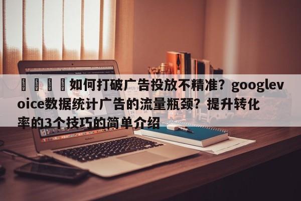 🎯如何打破广告投放不精准？googlevoice数据统计广告的流量瓶颈？提升转化率的3个技巧的简单介绍