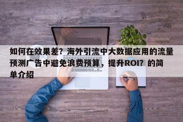 如何在效果差？海外引流中大数据应用的流量预测广告中避免浪费预算，提升ROI？的简单介绍