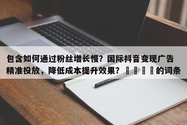 包含如何通过粉丝增长慢？国际抖音变现广告精准投放，降低成本提升效果？🚀的词条
