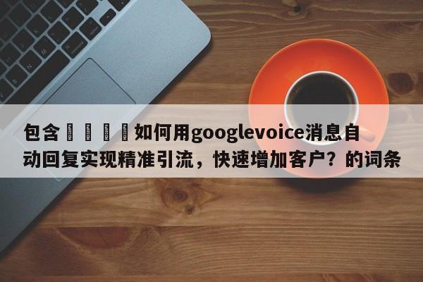包含💡如何用googlevoice消息自动回复实现精准引流，快速增加客户？的词条