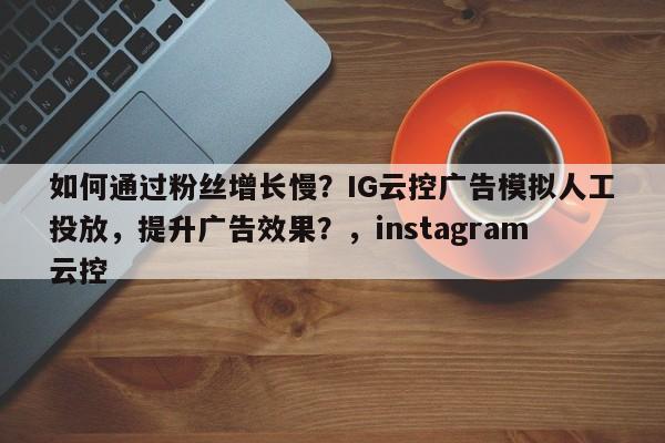如何通过粉丝增长慢？IG云控广告模拟人工投放，提升广告效果？，instagram云控